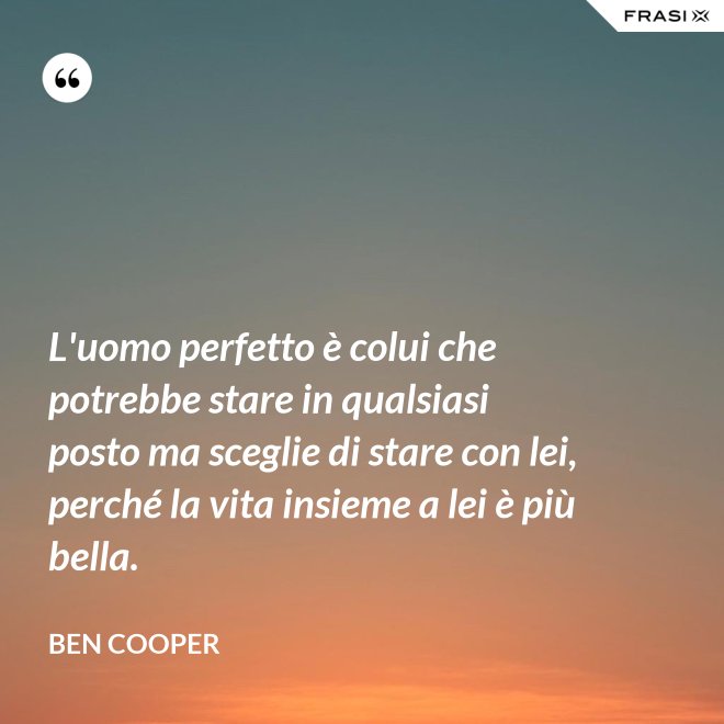 L'uomo perfetto è colui che potrebbe stare in qualsiasi posto ma sceglie di stare con lei, perché la vita insieme a lei è più bella. - Ben Cooper