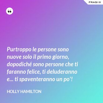 Purtroppo le persone sono nuove solo il primo giorno, dopodiché sono persone che ti faranno felice, ti deluderanno e... ti spaventeranno un po'! - Holly Hamilton