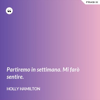 Partiremo in settimana. Mi farò sentire. - Holly Hamilton