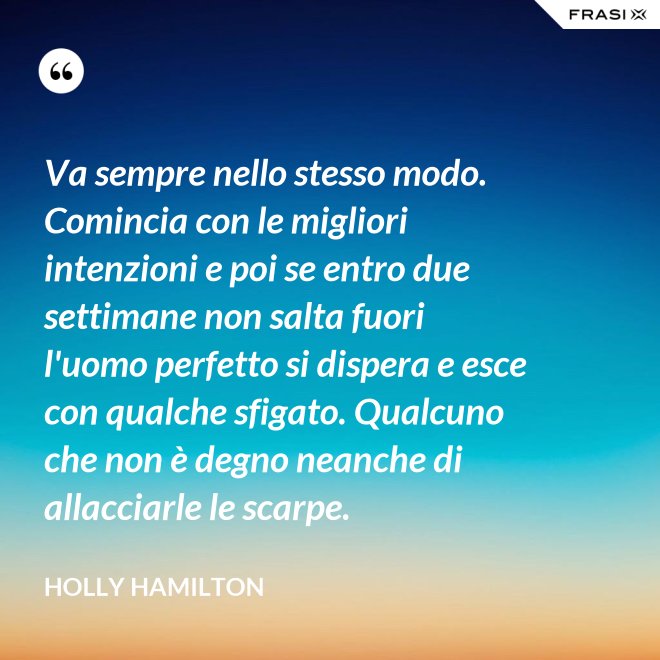 Va sempre nello stesso modo. Comincia con le migliori intenzioni e poi se entro due settimane non salta fuori l'uomo perfetto si dispera e esce con qualche sfigato. Qualcuno che non è degno neanche di allacciarle le scarpe. - Holly Hamilton