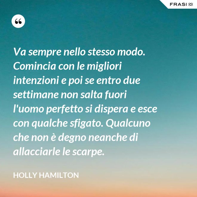 Va sempre nello stesso modo. Comincia con le migliori intenzioni e poi se entro due settimane non salta fuori l'uomo perfetto si dispera e esce con qualche sfigato. Qualcuno che non è degno neanche di allacciarle le scarpe. - Holly Hamilton