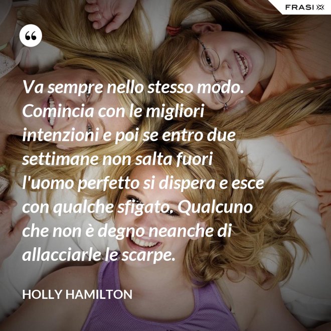 Va sempre nello stesso modo. Comincia con le migliori intenzioni e poi se entro due settimane non salta fuori l'uomo perfetto si dispera e esce con qualche sfigato. Qualcuno che non è degno neanche di allacciarle le scarpe. - Holly Hamilton