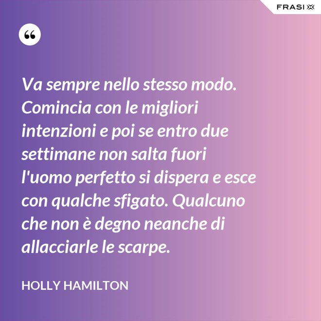 Va sempre nello stesso modo. Comincia con le migliori intenzioni e poi se entro due settimane non salta fuori l'uomo perfetto si dispera e esce con qualche sfigato. Qualcuno che non è degno neanche di allacciarle le scarpe. - Holly Hamilton