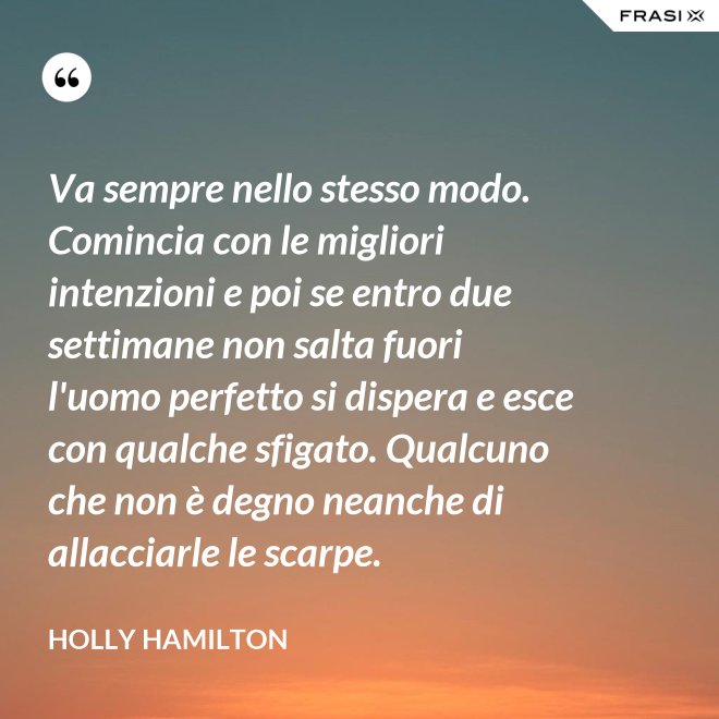 Va sempre nello stesso modo. Comincia con le migliori intenzioni e poi se entro due settimane non salta fuori l'uomo perfetto si dispera e esce con qualche sfigato. Qualcuno che non è degno neanche di allacciarle le scarpe. - Holly Hamilton