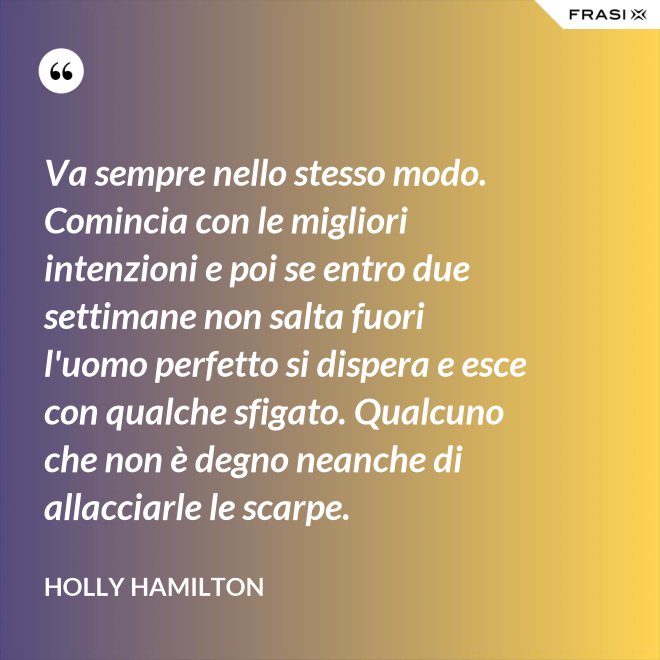 Va sempre nello stesso modo. Comincia con le migliori intenzioni e poi se entro due settimane non salta fuori l'uomo perfetto si dispera e esce con qualche sfigato. Qualcuno che non è degno neanche di allacciarle le scarpe. - Holly Hamilton