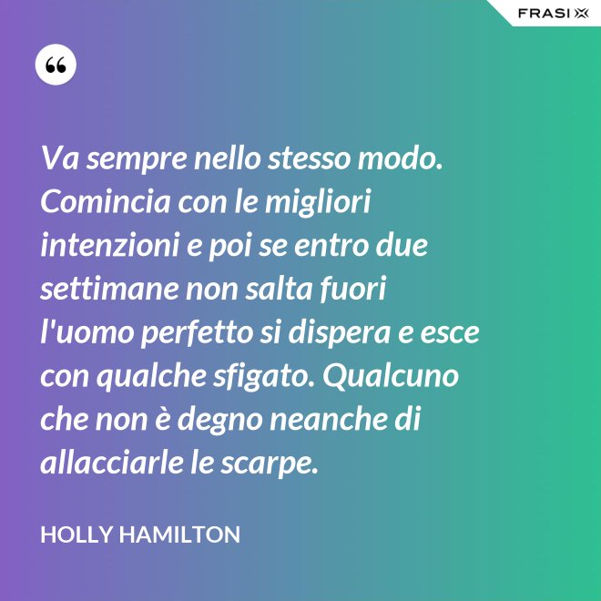 Va sempre nello stesso modo. Comincia con le migliori intenzioni e poi se entro due settimane non salta fuori l'uomo perfetto si dispera e esce con qualche sfigato. Qualcuno che non è degno neanche di allacciarle le scarpe. - Holly Hamilton