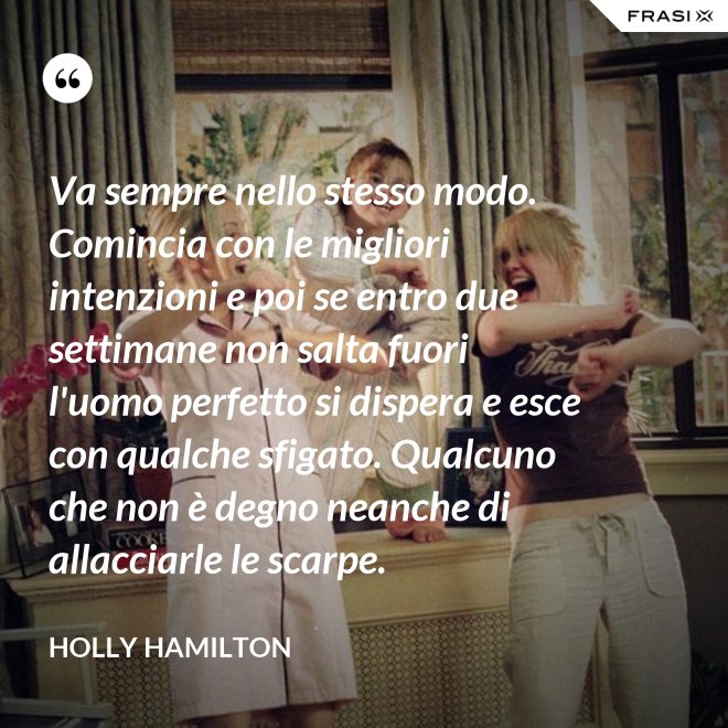 Va sempre nello stesso modo. Comincia con le migliori intenzioni e poi se entro due settimane non salta fuori l'uomo perfetto si dispera e esce con qualche sfigato. Qualcuno che non è degno neanche di allacciarle le scarpe. - Holly Hamilton