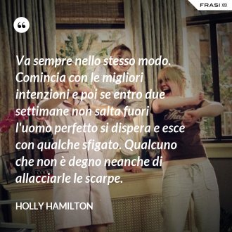 Va sempre nello stesso modo. Comincia con le migliori intenzioni e poi se entro due settimane non salta fuori l'uomo perfetto si dispera e esce con qualche sfigato. Qualcuno che non è degno neanche di allacciarle le scarpe. - Holly Hamilton
