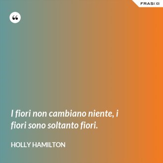 I fiori non cambiano niente, i fiori sono soltanto fiori. - Holly Hamilton