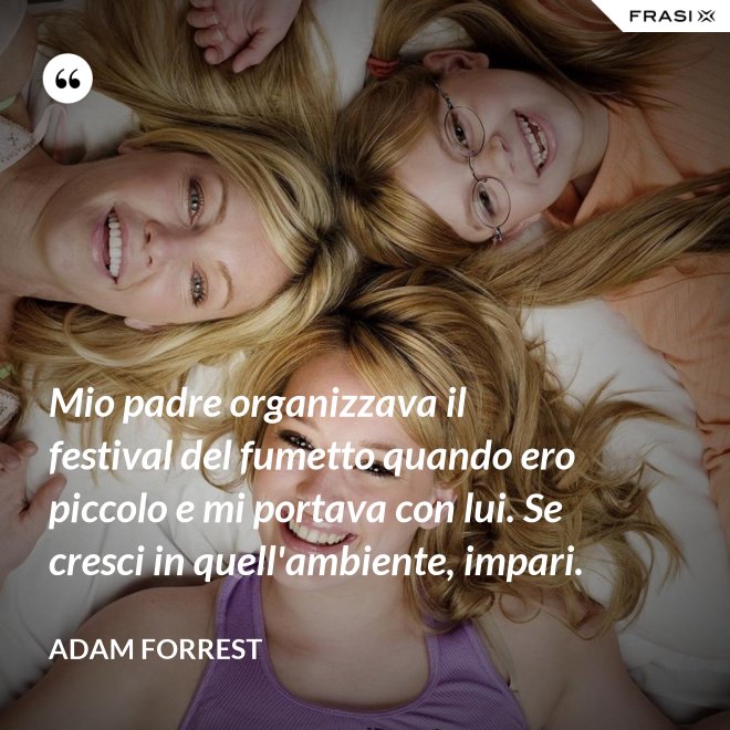 Mio padre organizzava il festival del fumetto quando ero piccolo e mi portava con lui. Se cresci in quell'ambiente, impari. - Adam Forrest