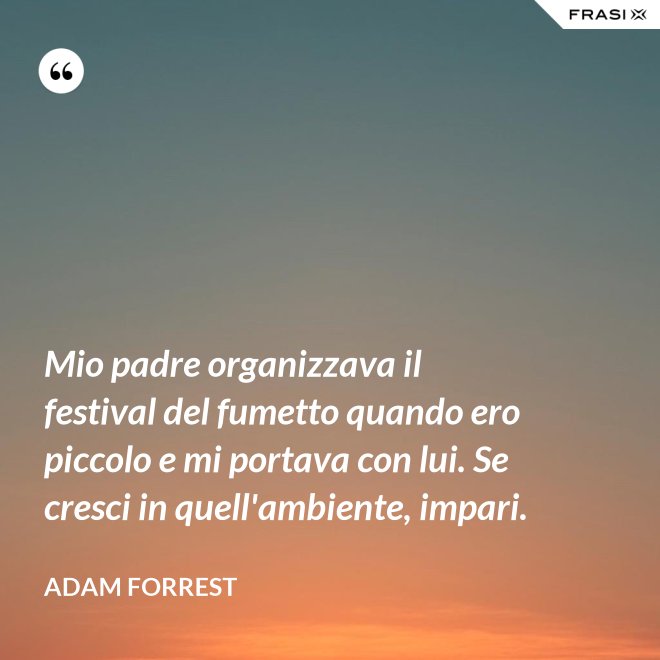 Mio padre organizzava il festival del fumetto quando ero piccolo e mi portava con lui. Se cresci in quell'ambiente, impari. - Adam Forrest