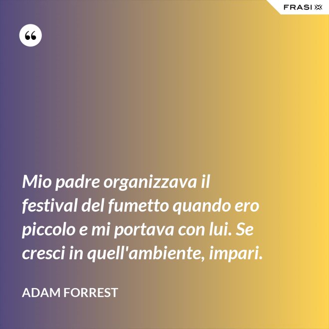 Mio padre organizzava il festival del fumetto quando ero piccolo e mi portava con lui. Se cresci in quell'ambiente, impari. - Adam Forrest