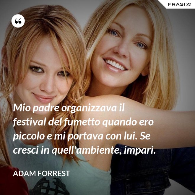 Mio padre organizzava il festival del fumetto quando ero piccolo e mi portava con lui. Se cresci in quell'ambiente, impari. - Adam Forrest