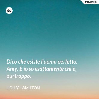 Dico che esiste l'uomo perfetto, Amy. E io so esattamente chi è, purtroppo. - Holly Hamilton