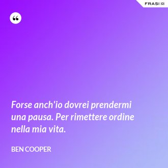 Forse anch'io dovrei prendermi una pausa. Per rimettere ordine nella mia vita. - Ben Cooper