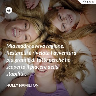 Mia madre aveva ragione. Restare si è rivelata l'avventura più grande di tutte perché ho scoperto il piacere della stabilità. - Holly Hamilton