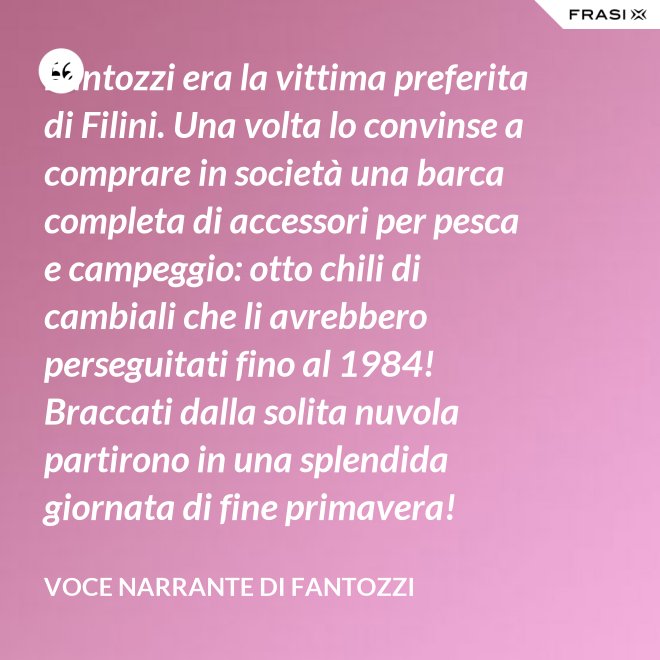 Fantozzi era la vittima preferita di Filini. Una volta lo convinse a comprare in società una barca completa di accessori per pesca e campeggio: otto chili di cambiali che li avrebbero perseguitati fino al 1984! Braccati dalla solita nuvola partirono in una splendida giornata di fine primavera! - Voce Narrante di Fantozzi