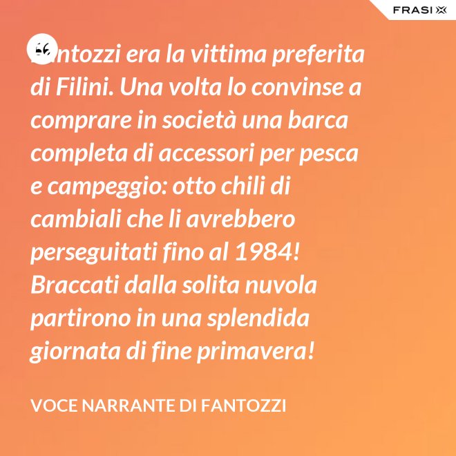 Fantozzi era la vittima preferita di Filini. Una volta lo convinse a comprare in società una barca completa di accessori per pesca e campeggio: otto chili di cambiali che li avrebbero perseguitati fino al 1984! Braccati dalla solita nuvola partirono in una splendida giornata di fine primavera! - Voce Narrante di Fantozzi