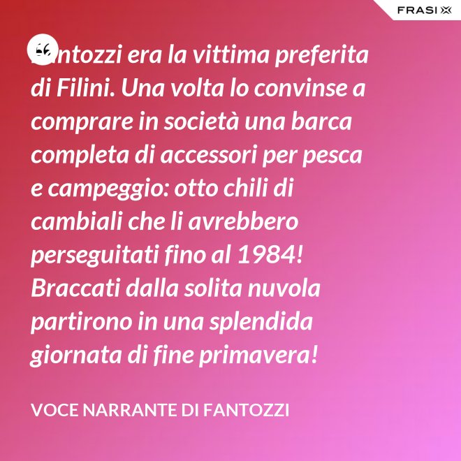 Fantozzi era la vittima preferita di Filini. Una volta lo convinse a comprare in società una barca completa di accessori per pesca e campeggio: otto chili di cambiali che li avrebbero perseguitati fino al 1984! Braccati dalla solita nuvola partirono in una splendida giornata di fine primavera! - Voce Narrante di Fantozzi