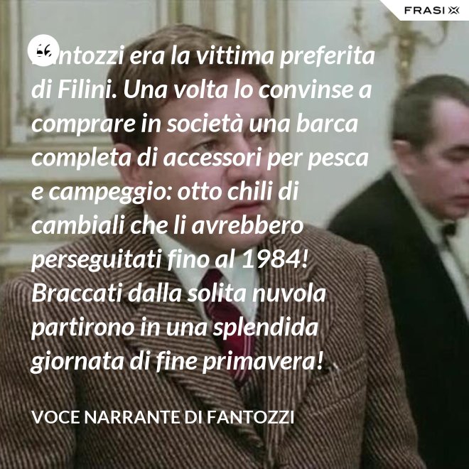 Fantozzi era la vittima preferita di Filini. Una volta lo convinse a comprare in società una barca completa di accessori per pesca e campeggio: otto chili di cambiali che li avrebbero perseguitati fino al 1984! Braccati dalla solita nuvola partirono in una splendida giornata di fine primavera! - Voce Narrante di Fantozzi