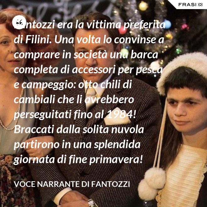 Fantozzi era la vittima preferita di Filini. Una volta lo convinse a comprare in società una barca completa di accessori per pesca e campeggio: otto chili di cambiali che li avrebbero perseguitati fino al 1984! Braccati dalla solita nuvola partirono in una splendida giornata di fine primavera! - Voce Narrante di Fantozzi
