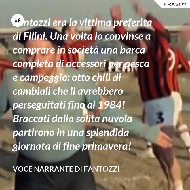 Fantozzi era la vittima preferita di Filini. Una volta lo convinse a comprare in società una barca completa di accessori per pesca e campeggio: otto chili di cambiali che li avrebbero perseguitati fino al 1984! Braccati dalla solita nuvola partirono in una splendida giornata di fine primavera! - Voce Narrante di Fantozzi