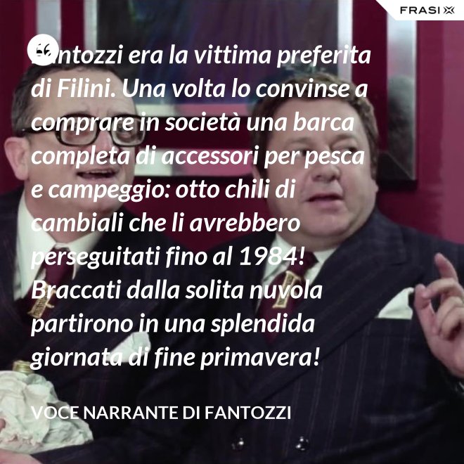 Fantozzi era la vittima preferita di Filini. Una volta lo convinse a comprare in società una barca completa di accessori per pesca e campeggio: otto chili di cambiali che li avrebbero perseguitati fino al 1984! Braccati dalla solita nuvola partirono in una splendida giornata di fine primavera! - Voce Narrante di Fantozzi