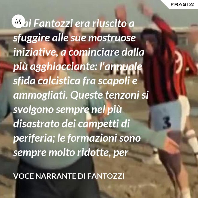 Mai Fantozzi era riuscito a sfuggire alle sue mostruose iniziative, a cominciare dalla più agghiacciante: l'annuale sfida calcistica fra scapoli e ammogliati. Queste tenzoni si svolgono sempre nel più disastrato dei campetti di periferia; le formazioni sono sempre molto ridotte, per ritardi, defezioni, proibizioni di madri, spose e medici curanti. - Voce Narrante di Fantozzi