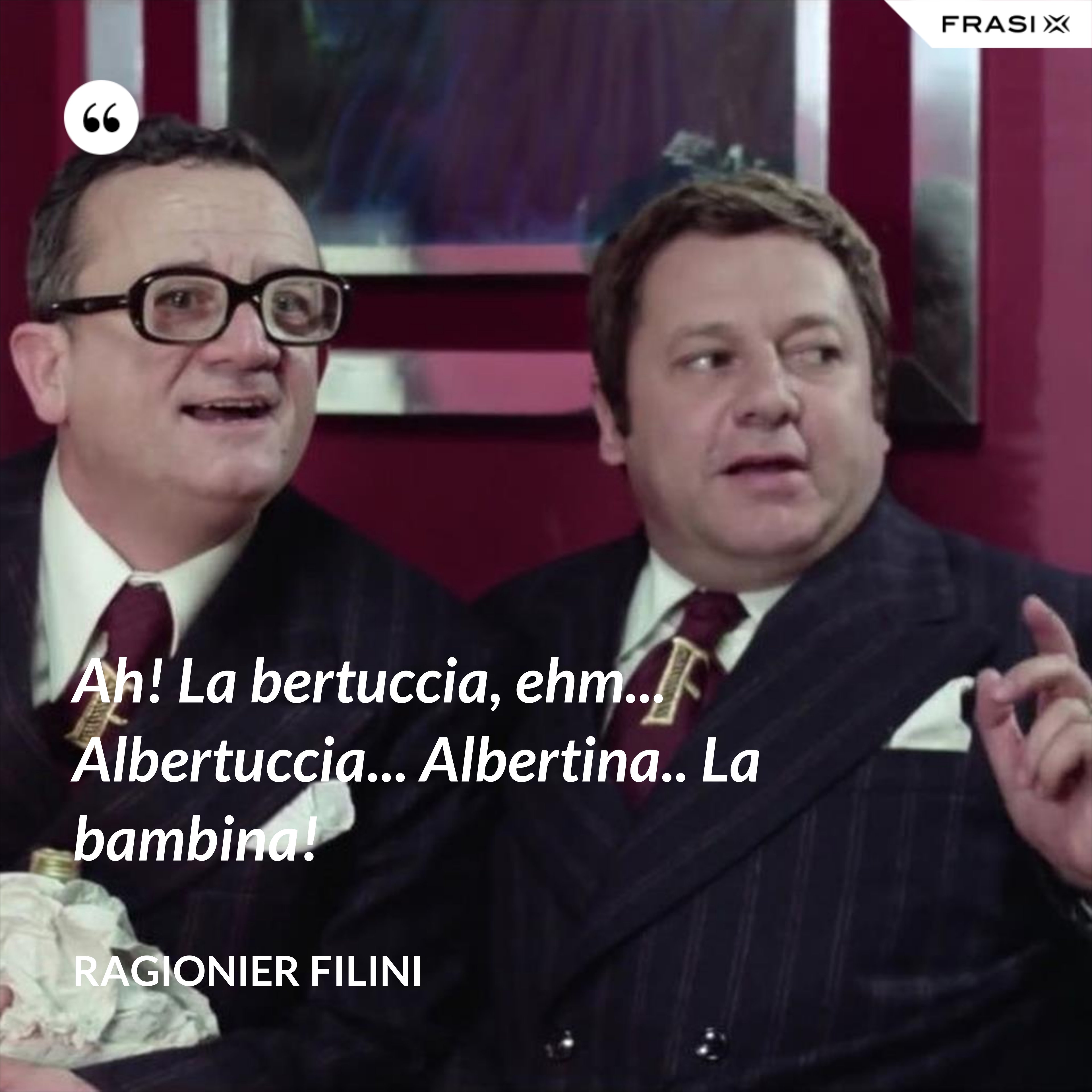Ah! La bertuccia, ehm... Albertuccia... Albertina.. La bambina! - Ragionier Filini