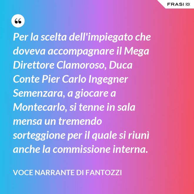 Per la scelta dell'impiegato che doveva accompagnare il Mega Direttore Clamoroso, Duca Conte Pier Carlo Ingegner Semenzara, a giocare a Montecarlo, si tenne in sala mensa un tremendo sorteggione per il quale si riunì anche la commissione interna. - Voce Narrante di Fantozzi