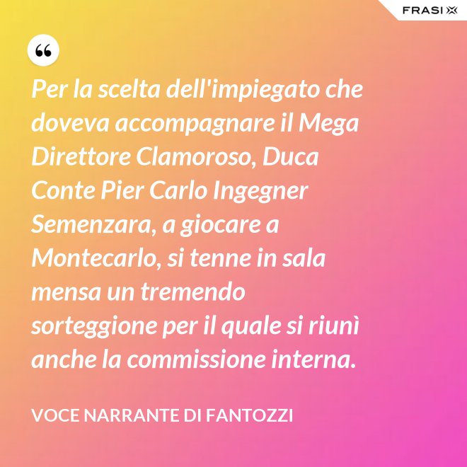 Per la scelta dell'impiegato che doveva accompagnare il Mega Direttore Clamoroso, Duca Conte Pier Carlo Ingegner Semenzara, a giocare a Montecarlo, si tenne in sala mensa un tremendo sorteggione per il quale si riunì anche la commissione interna. - Voce Narrante di Fantozzi