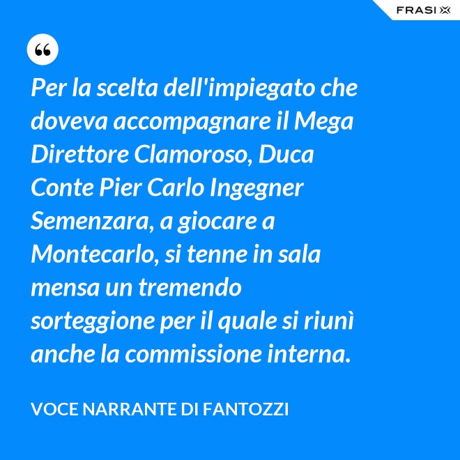 Per la scelta dell'impiegato che doveva accompagnare il Mega Direttore Clamoroso, Duca Conte Pier Carlo Ingegner Semenzara, a giocare a Montecarlo, si tenne in sala mensa un tremendo sorteggione per il quale si riunì anche la commissione interna. - Voce Narrante di Fantozzi