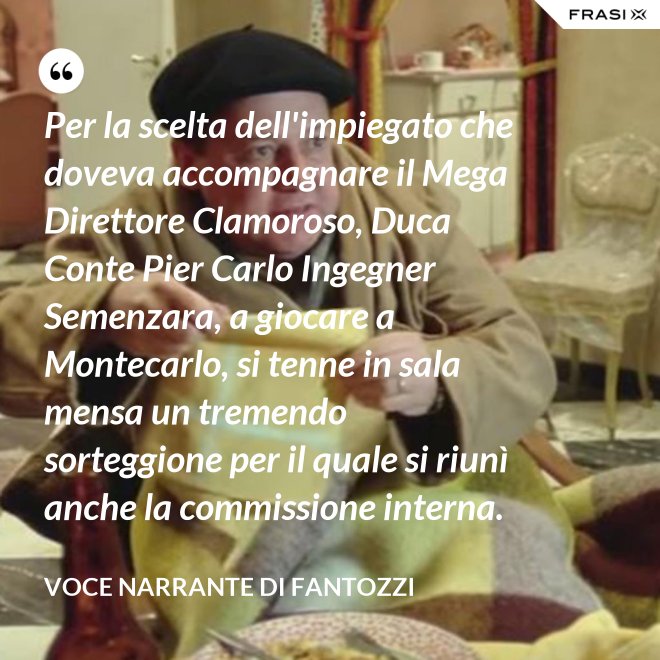 Per la scelta dell'impiegato che doveva accompagnare il Mega Direttore Clamoroso, Duca Conte Pier Carlo Ingegner Semenzara, a giocare a Montecarlo, si tenne in sala mensa un tremendo sorteggione per il quale si riunì anche la commissione interna. - Voce Narrante di Fantozzi