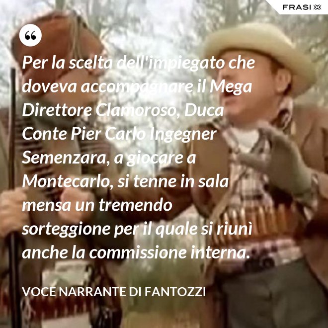 Per la scelta dell'impiegato che doveva accompagnare il Mega Direttore Clamoroso, Duca Conte Pier Carlo Ingegner Semenzara, a giocare a Montecarlo, si tenne in sala mensa un tremendo sorteggione per il quale si riunì anche la commissione interna. - Voce Narrante di Fantozzi