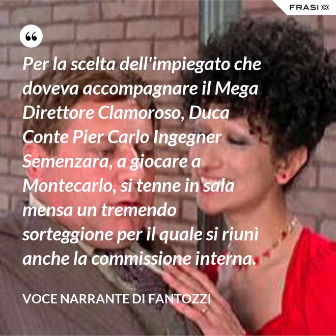 Per la scelta dell'impiegato che doveva accompagnare il Mega Direttore Clamoroso, Duca Conte Pier Carlo Ingegner Semenzara, a giocare a Montecarlo, si tenne in sala mensa un tremendo sorteggione per il quale si riunì anche la commissione interna. - Voce Narrante di Fantozzi