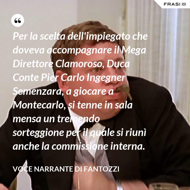 Per la scelta dell'impiegato che doveva accompagnare il Mega Direttore Clamoroso, Duca Conte Pier Carlo Ingegner Semenzara, a giocare a Montecarlo, si tenne in sala mensa un tremendo sorteggione per il quale si riunì anche la commissione interna. - Voce Narrante di Fantozzi