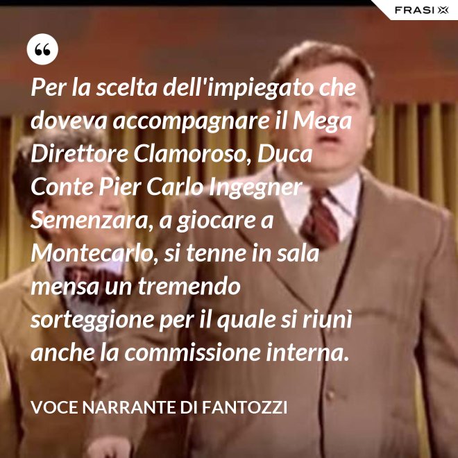 Per la scelta dell'impiegato che doveva accompagnare il Mega Direttore Clamoroso, Duca Conte Pier Carlo Ingegner Semenzara, a giocare a Montecarlo, si tenne in sala mensa un tremendo sorteggione per il quale si riunì anche la commissione interna. - Voce Narrante di Fantozzi