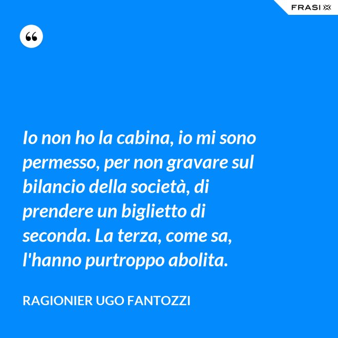 Io non ho la cabina, io mi sono permesso, per non gravare sul bilancio della società, di prendere un biglietto di seconda. La terza, come sa, l'hanno purtroppo abolita. - ragionier Ugo Fantozzi