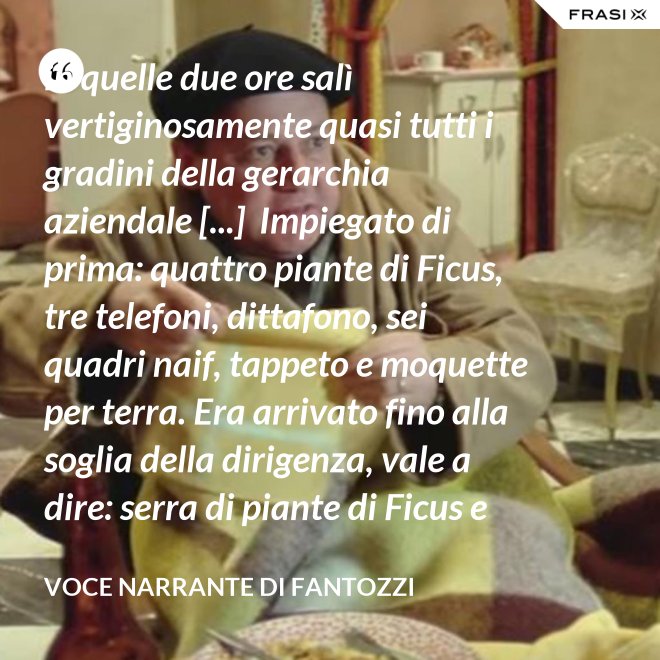 in quelle due ore salì vertiginosamente quasi tutti i gradini della gerarchia aziendale [...]  Impiegato di prima: quattro piante di Ficus, tre telefoni, dittafono, sei quadri naif, tappeto e moquette per terra. Era arrivato fino alla soglia della dirigenza, vale a dire: serra di piante di Ficus e poltrona in pelle umana, quando la fortuna voltò rovinosamente le spalle al Semenzara. - Voce Narrante di Fantozzi