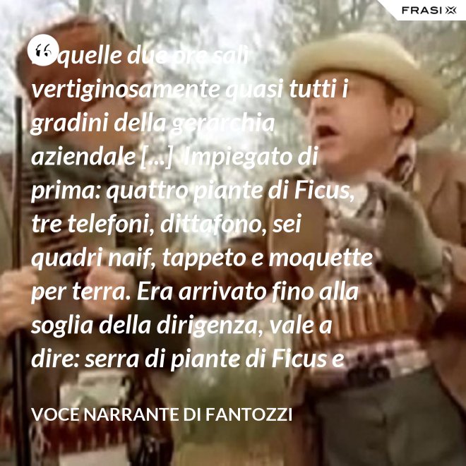 in quelle due ore salì vertiginosamente quasi tutti i gradini della gerarchia aziendale [...]  Impiegato di prima: quattro piante di Ficus, tre telefoni, dittafono, sei quadri naif, tappeto e moquette per terra. Era arrivato fino alla soglia della dirigenza, vale a dire: serra di piante di Ficus e poltrona in pelle umana, quando la fortuna voltò rovinosamente le spalle al Semenzara. - Voce Narrante di Fantozzi
