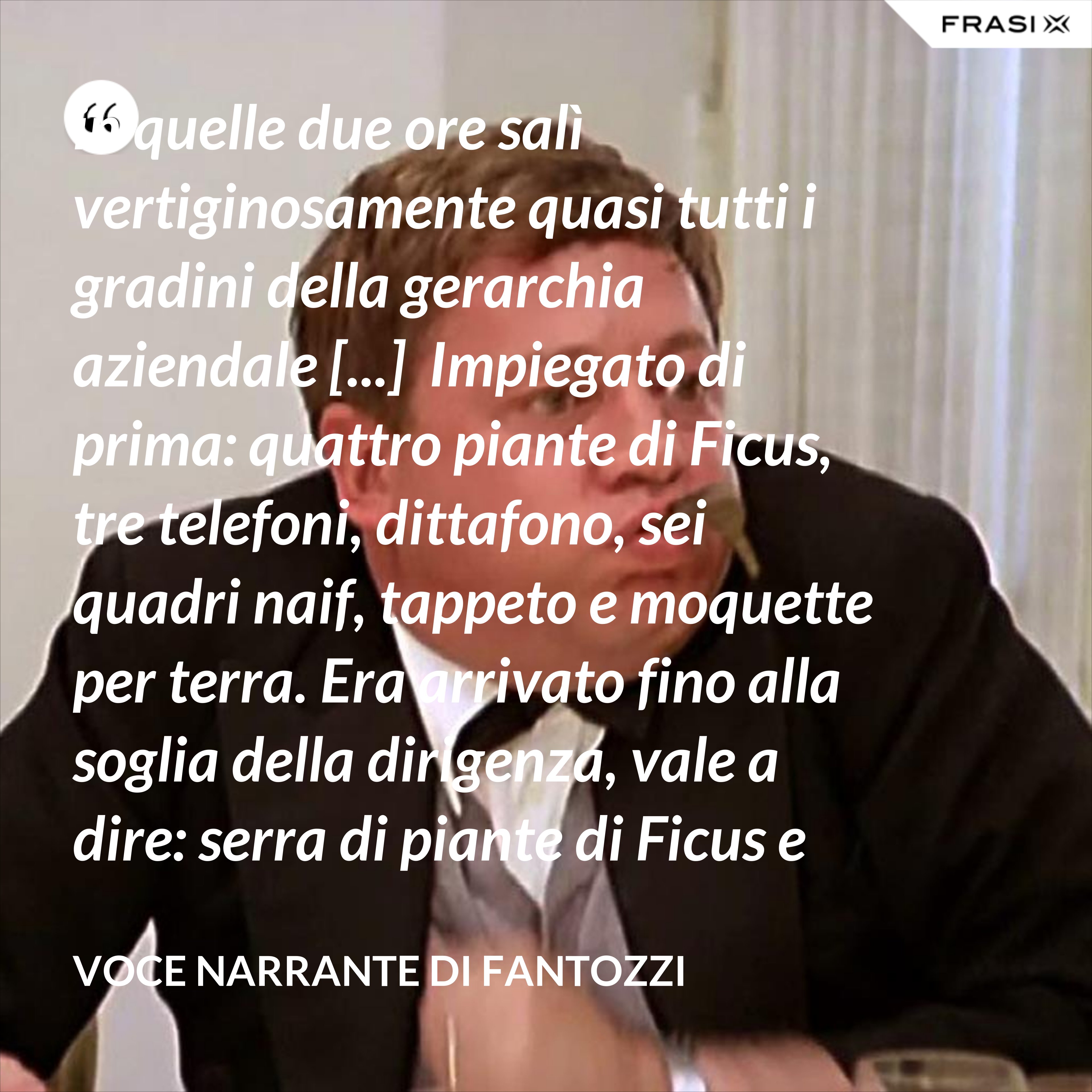 in quelle due ore salì vertiginosamente quasi tutti i gradini della gerarchia aziendale [...]  Impiegato di prima: quattro piante di Ficus, tre telefoni, dittafono, sei quadri naif, tappeto e moquette per terra. Era arrivato fino alla soglia della dirigenza, vale a dire: serra di piante di Ficus e poltrona in pelle umana, quando la fortuna voltò rovinosamente le spalle al Semenzara. - Voce Narrante di Fantozzi