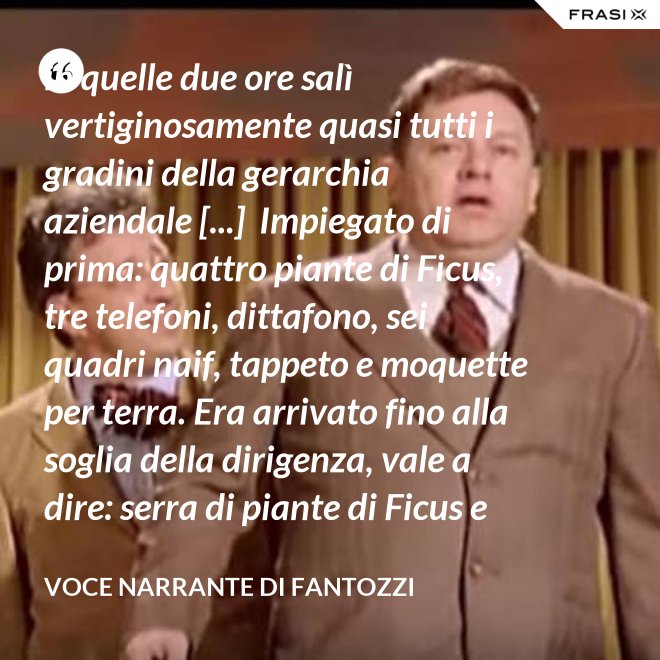 in quelle due ore salì vertiginosamente quasi tutti i gradini della gerarchia aziendale [...]  Impiegato di prima: quattro piante di Ficus, tre telefoni, dittafono, sei quadri naif, tappeto e moquette per terra. Era arrivato fino alla soglia della dirigenza, vale a dire: serra di piante di Ficus e poltrona in pelle umana, quando la fortuna voltò rovinosamente le spalle al Semenzara. - Voce Narrante di Fantozzi