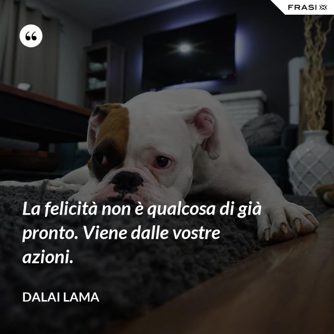 La felicità non è qualcosa di già pronto. Viene dalle vostre azioni. - Dalai Lama
