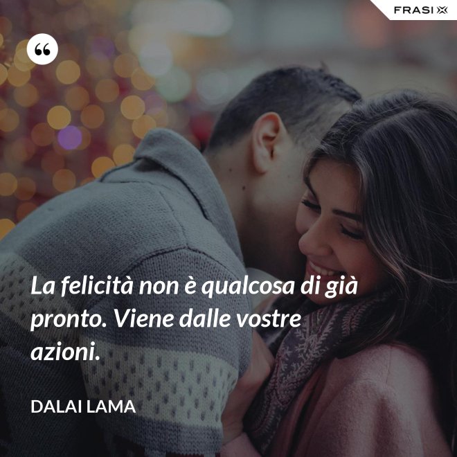 La felicità non è qualcosa di già pronto. Viene dalle vostre azioni. - Dalai Lama