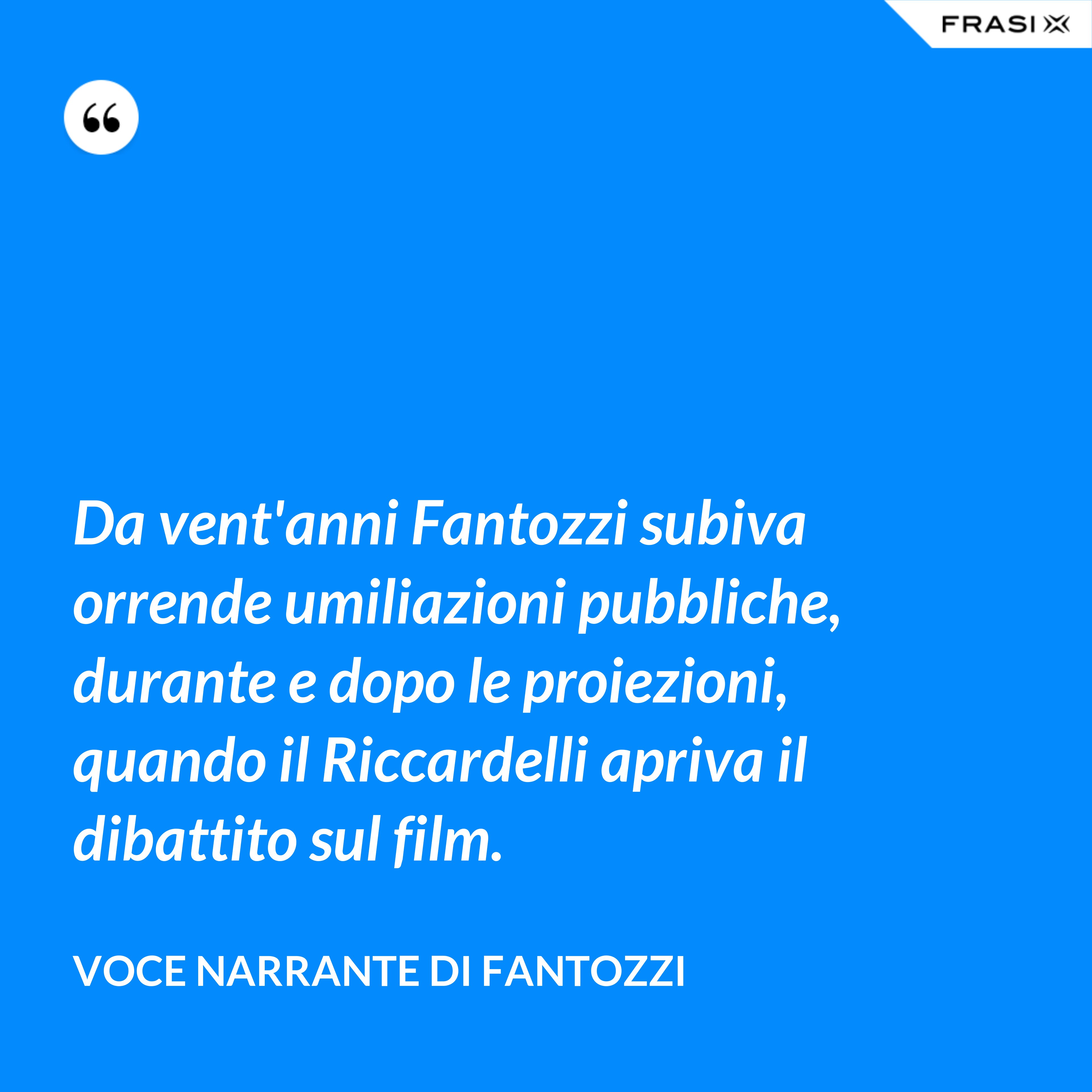 Da vent'anni Fantozzi subiva orrende umiliazioni pubbliche, durante e dopo le proiezioni, quando il Riccardelli apriva il dibattito sul film. - Voce Narrante di Fantozzi