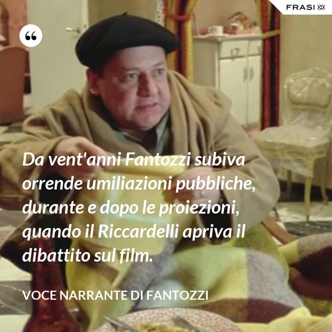 Da vent'anni Fantozzi subiva orrende umiliazioni pubbliche, durante e dopo le proiezioni, quando il Riccardelli apriva il dibattito sul film. - Voce Narrante di Fantozzi