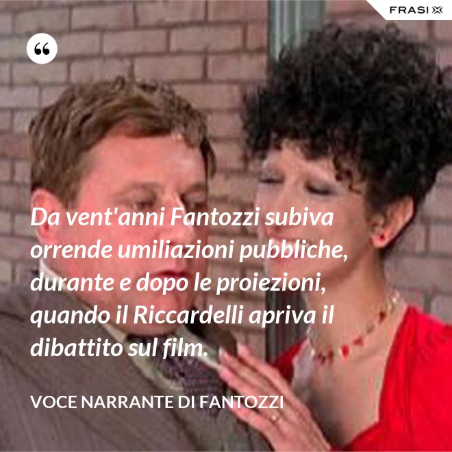 Da vent'anni Fantozzi subiva orrende umiliazioni pubbliche, durante e dopo le proiezioni, quando il Riccardelli apriva il dibattito sul film. - Voce Narrante di Fantozzi