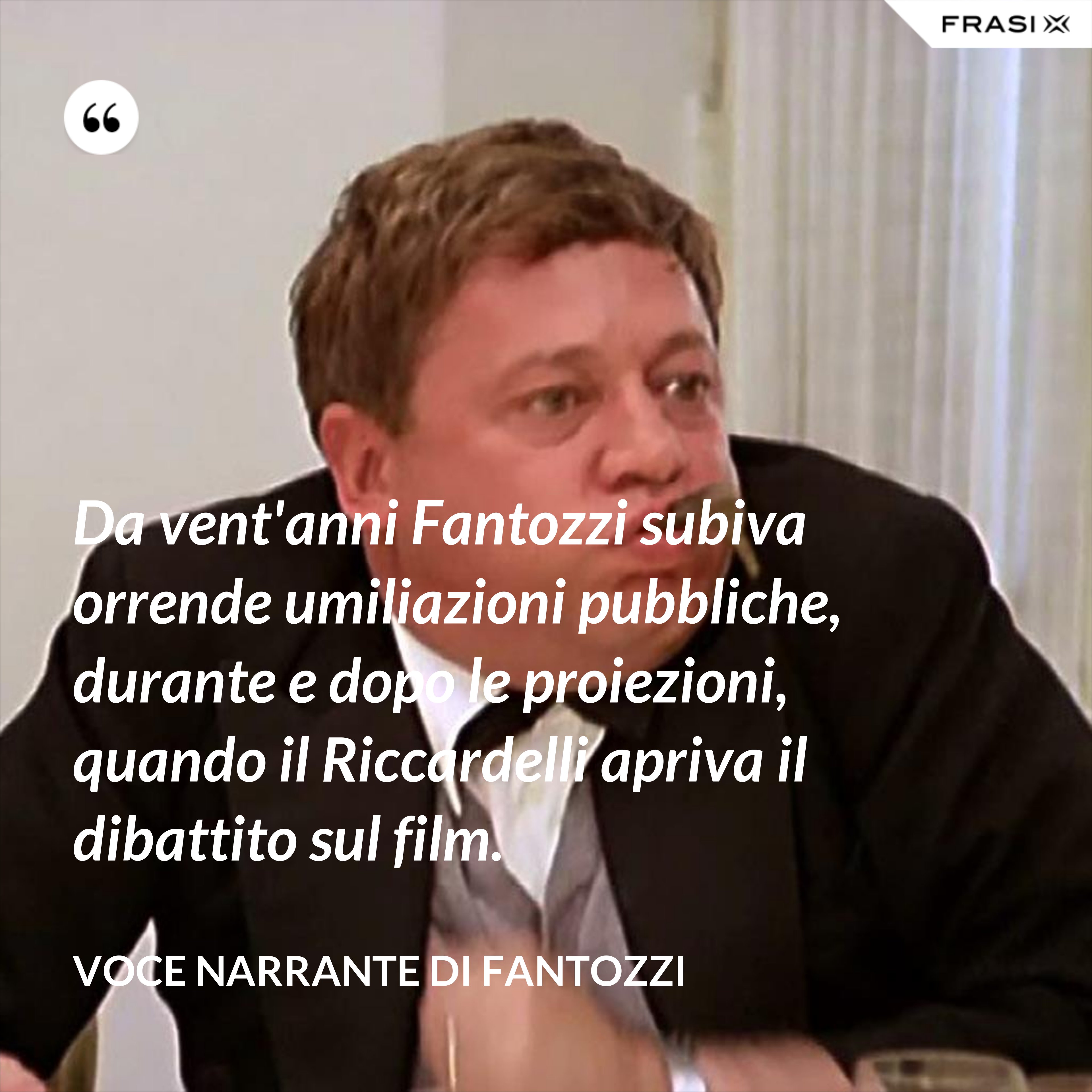 Da vent'anni Fantozzi subiva orrende umiliazioni pubbliche, durante e dopo le proiezioni, quando il Riccardelli apriva il dibattito sul film. - Voce Narrante di Fantozzi