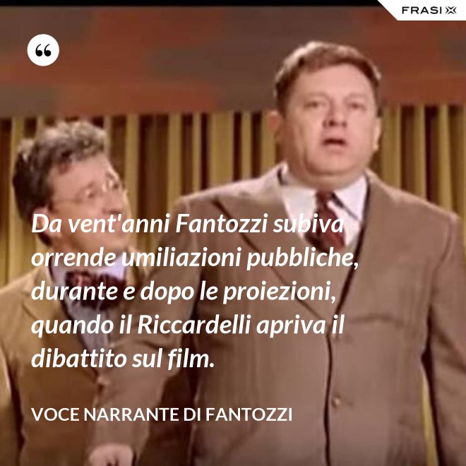 Da vent'anni Fantozzi subiva orrende umiliazioni pubbliche, durante e dopo le proiezioni, quando il Riccardelli apriva il dibattito sul film. - Voce Narrante di Fantozzi