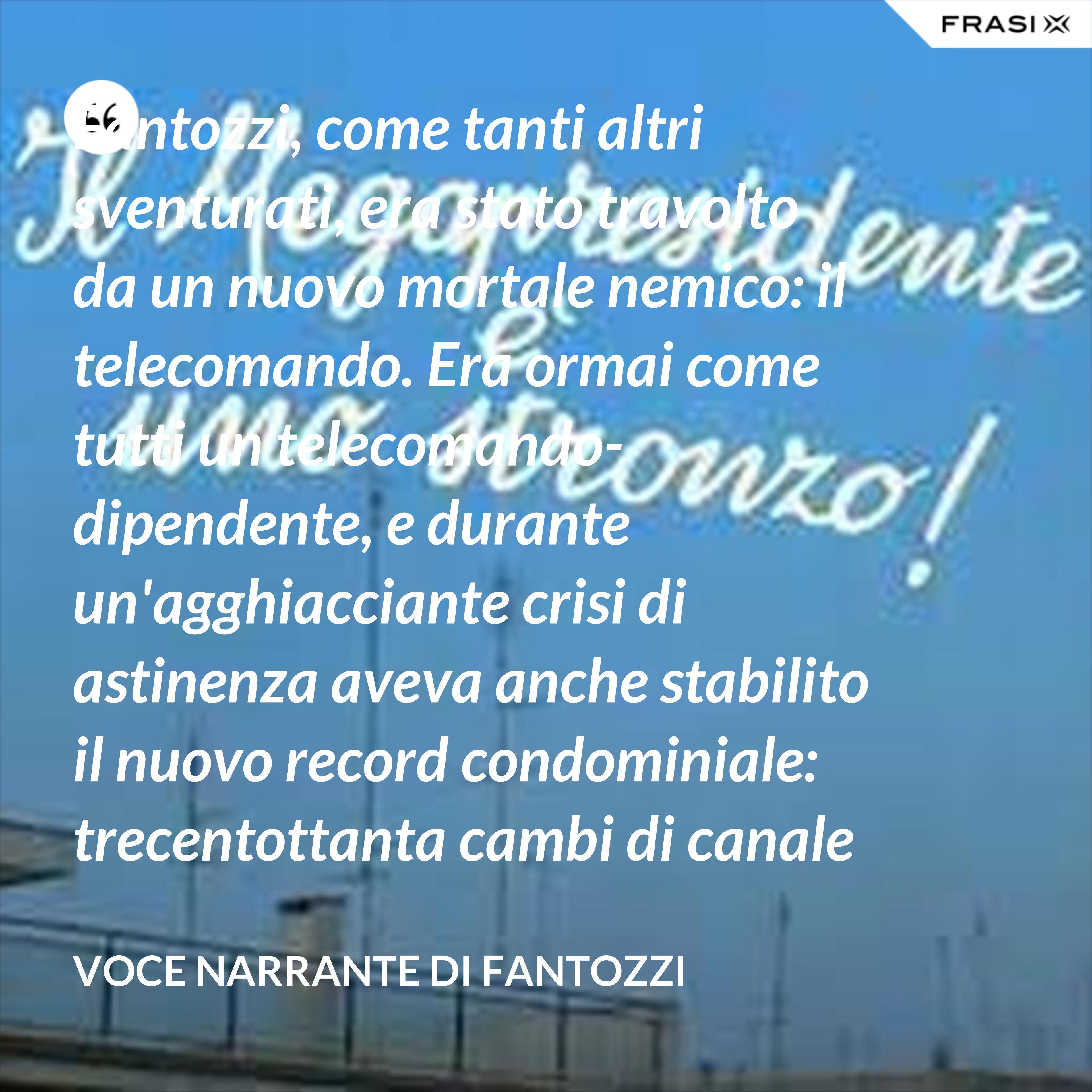 Fantozzi, come tanti altri sventurati, era stato travolto da un nuovo mortale nemico: il telecomando. Era ormai come tutti un telecomando-dipendente, e durante un'agghiacciante crisi di astinenza aveva anche stabilito il nuovo record condominiale: trecentottanta cambi di canale in ventisei secondi netti! - Voce Narrante di Fantozzi